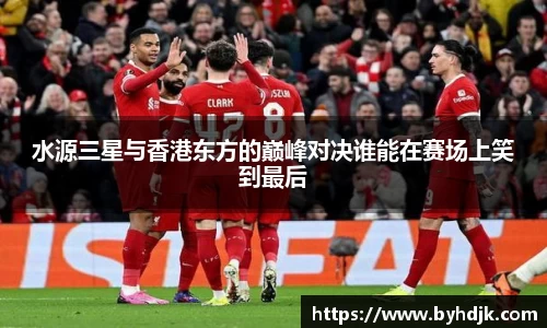 水源三星与香港东方的巅峰对决谁能在赛场上笑到最后